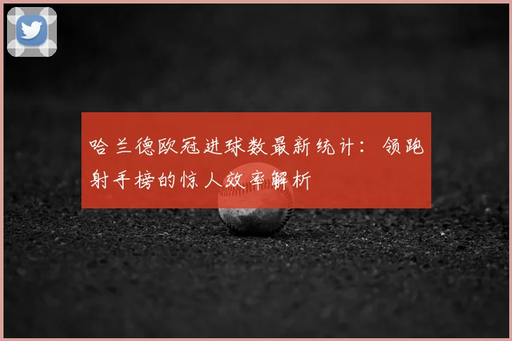 哈兰德欧冠进球数最新统计：领跑射手榜的惊人效率解析