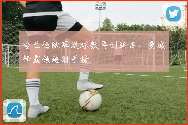 哈兰德欧冠进球数再创新高，曼城锋霸领跑射手榜