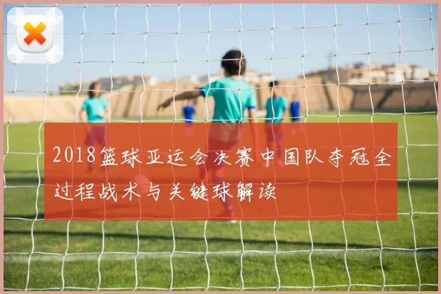 2018篮球亚运会决赛中国队夺冠全过程战术与关键球解读