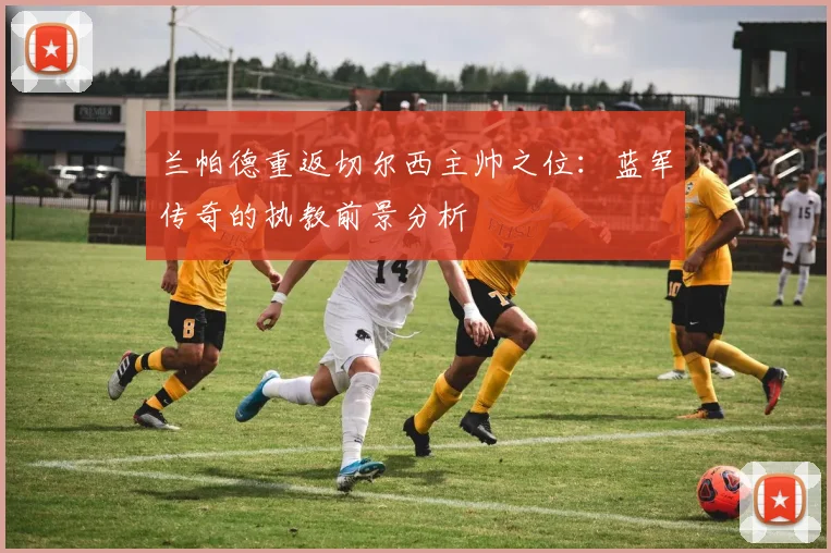 兰帕德重返切尔西主帅之位：蓝军传奇的执教前景分析