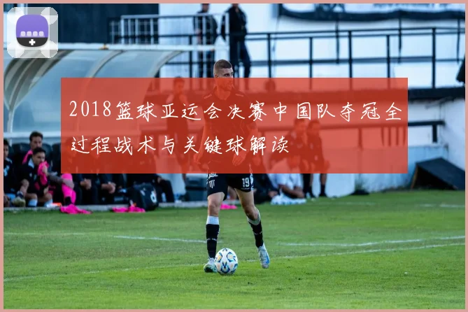2018篮球亚运会决赛中国队夺冠全过程战术与关键球解读