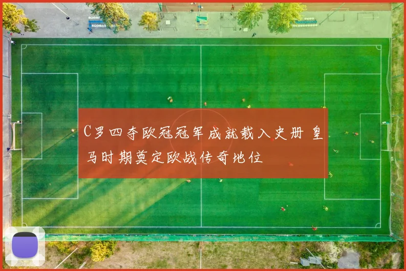 C罗四夺欧冠冠军成就载入史册 皇马时期奠定欧战传奇地位