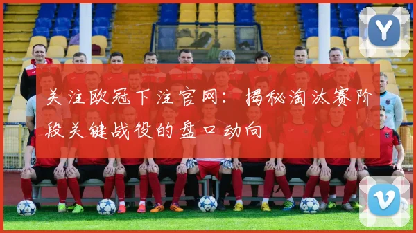 关注欧冠下注官网：揭秘淘汰赛阶段关键战役的盘口动向