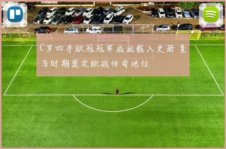 C罗四夺欧冠冠军成就载入史册 皇马时期奠定欧战传奇地位