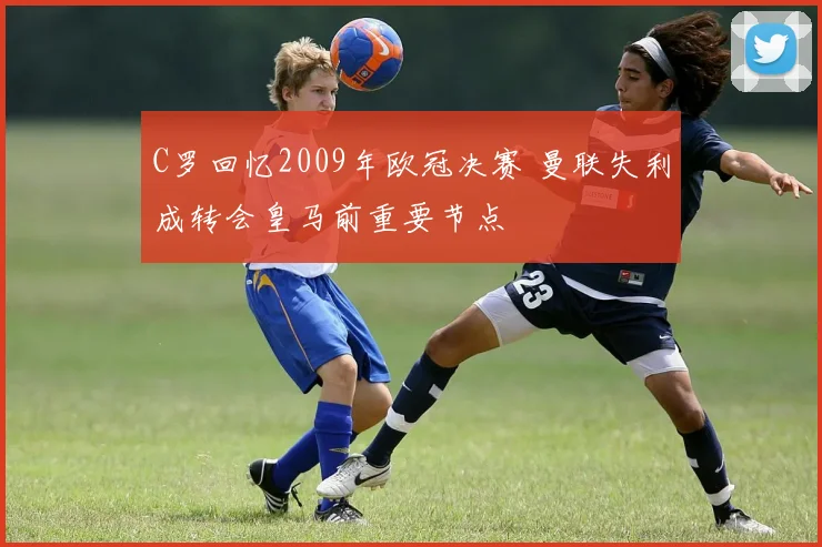 C罗回忆2009年欧冠决赛 曼联失利成转会皇马前重要节点