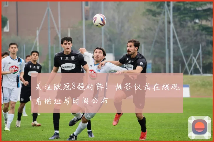关注欧冠8强对阵！抽签仪式在线观看地址与时间公布