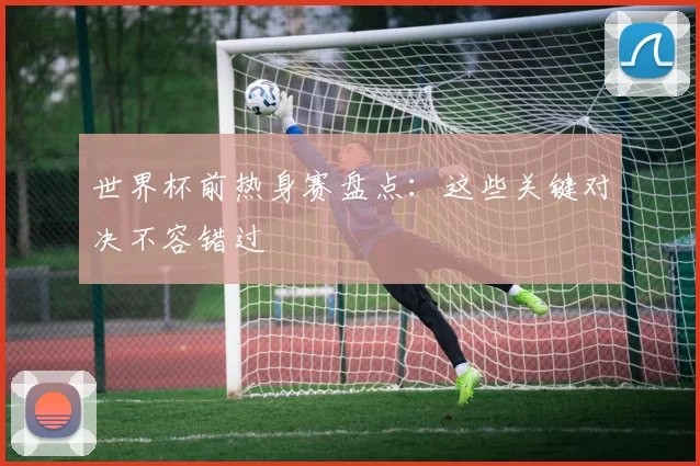 世界杯前热身赛盘点:这些关键对决不容错过