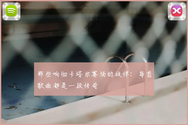 那些响彻卡塔尔赛场的旋律：每首歌曲都是一段传奇