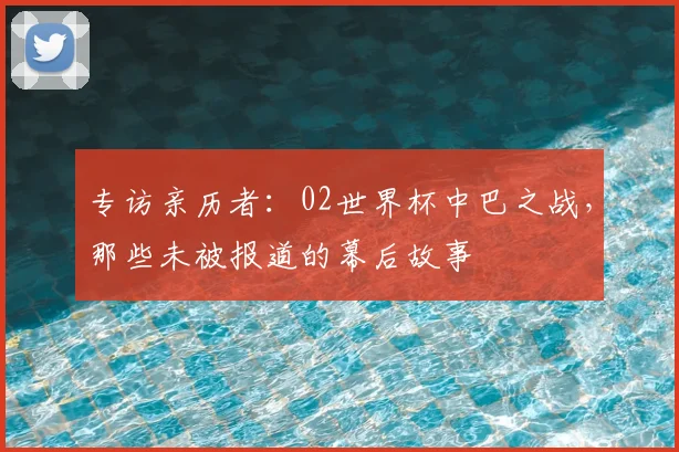 专访亲历者：02世界杯中巴之战，那些未被报道的幕后故事