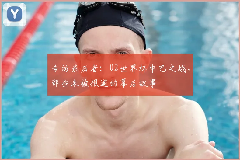 专访亲历者：02世界杯中巴之战，那些未被报道的幕后故事
