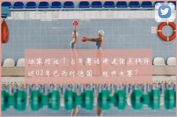 独家对话|当年粤语讲波佬点样评述02年巴西对德国嘅经典决赛?