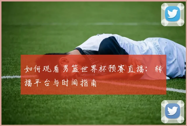 如何观看男篮世界杯预赛直播：转播平台与时间指南