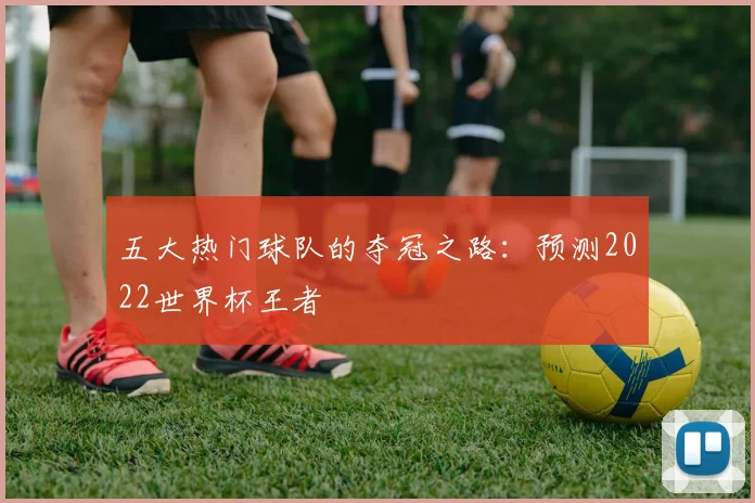 五大热门球队的夺冠之路：预测2022世界杯王者