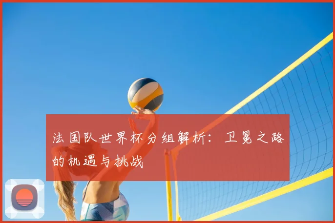 法国队世界杯分组解析：卫冕之路的机遇与挑战