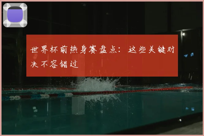 世界杯前热身赛盘点：这些关键对决不容错过