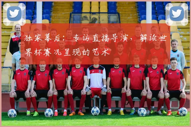 独家幕后：专访直播导演，解读世界杯赛况呈现的艺术