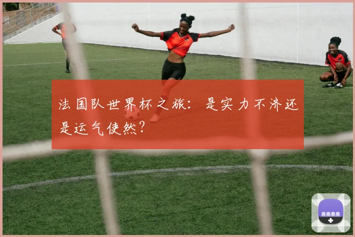 法国队世界杯之旅：是实力不济还是运气使然？