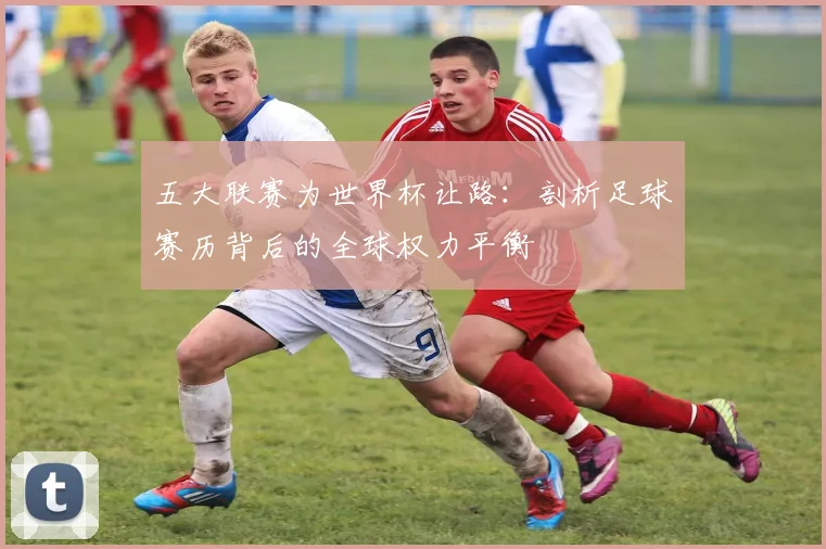 五大联赛为世界杯让路：剖析足球赛历背后的全球权力平衡