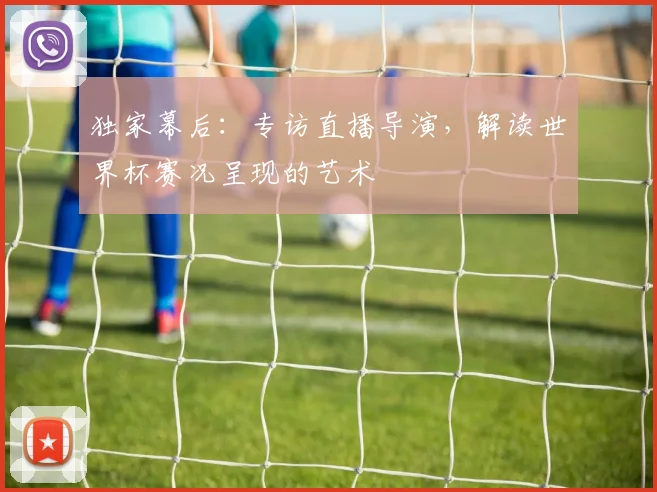 独家幕后：专访直播导演，解读世界杯赛况呈现的艺术