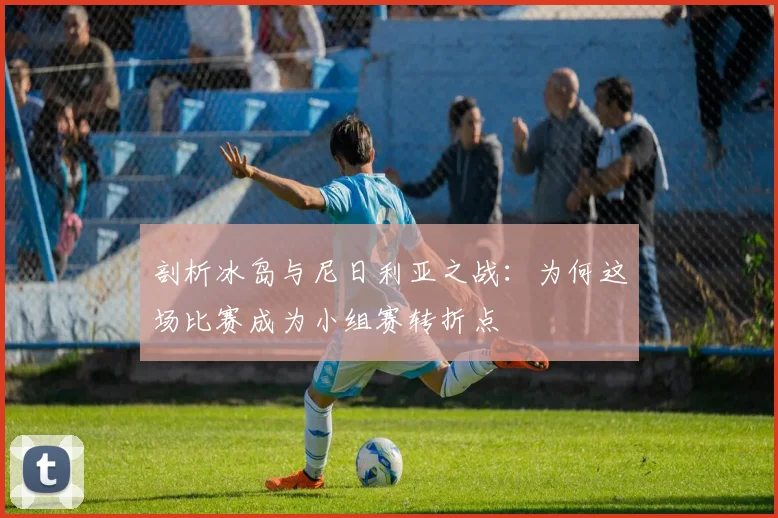 剖析冰岛与尼日利亚之战:为何这场比赛成为小组赛转折点