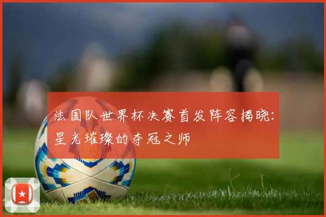 法国队世界杯决赛首发阵容揭晓：星光璀璨的夺冠之师