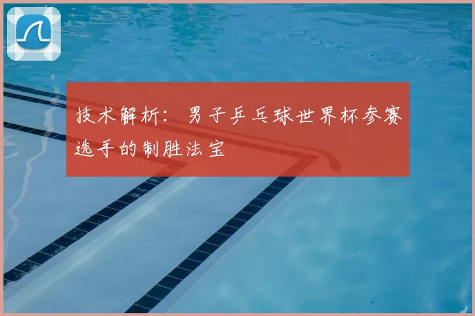 技术解析:男子乒乓球世界杯参赛选手的制胜法宝